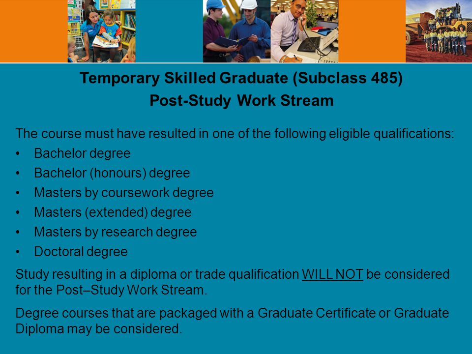 Temporary Skilled Graduate (Subclass 485) Post-Study Work Stream The course must have resulted in one of the following eligible qualifications: Bachelor degree Bachelor (honours) degree Masters by coursework degree Masters (extended) degree Masters by research degree Doctoral degree Study resulting in a diploma or trade qualification WILL NOT be considered for the Post–Study Work Stream.