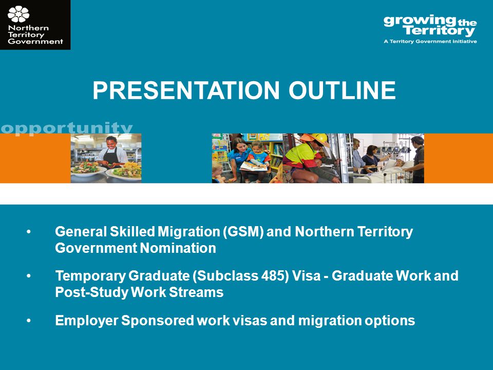 PRESENTATION OUTLINE General Skilled Migration (GSM) and Northern Territory Government Nomination Temporary Graduate (Subclass 485) Visa - Graduate Work and Post-Study Work Streams Employer Sponsored work visas and migration options