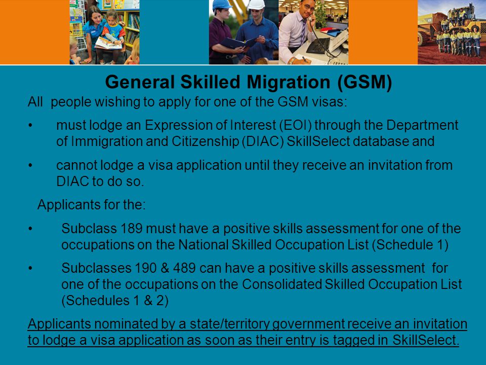 General Skilled Migration (GSM) All people wishing to apply for one of the GSM visas: must lodge an Expression of Interest (EOI) through the Department of Immigration and Citizenship (DIAC) SkillSelect database and cannot lodge a visa application until they receive an invitation from DIAC to do so.