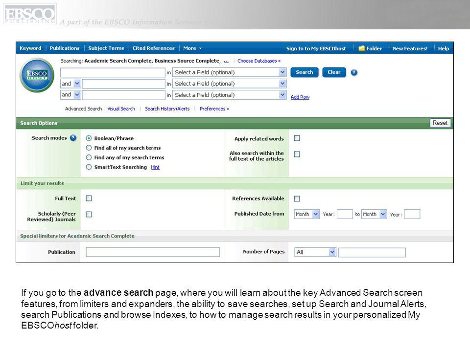 If you go to the advance search page, where you will learn about the key Advanced Search screen features, from limiters and expanders, the ability to save searches, set up Search and Journal Alerts, search Publications and browse Indexes, to how to manage search results in your personalized My EBSCOhost folder.