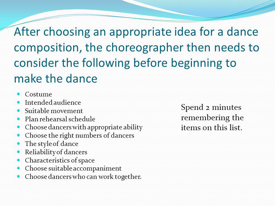 After choosing an appropriate idea for a dance composition, the choreographer then needs to consider the following before beginning to make the dance Costume Intended audience Suitable movement Plan rehearsal schedule Choose dancers with appropriate ability Choose the right numbers of dancers The style of dance Reliability of dancers Characteristics of space Choose suitable accompaniment Choose dancers who can work together.
