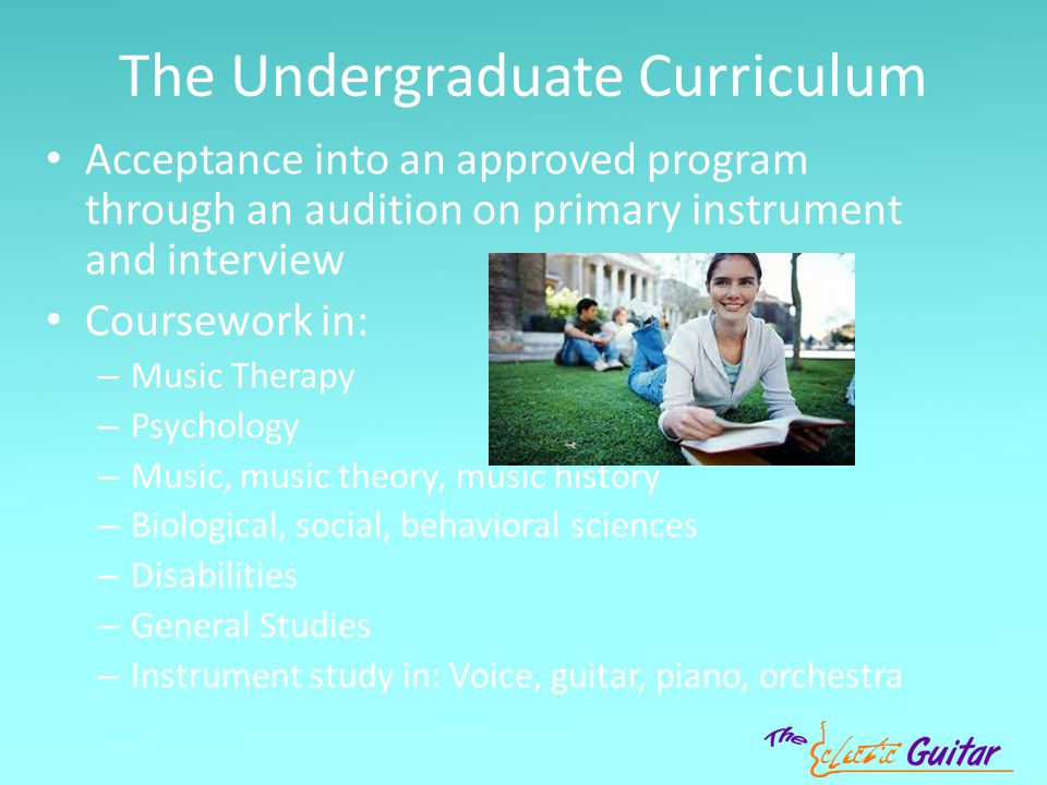 The Undergraduate Curriculum Acceptance into an approved program through an audition on primary instrument and interview Coursework in: – Music Therapy – Psychology – Music, music theory, music history – Biological, social, behavioral sciences – Disabilities – General Studies – Instrument study in: Voice, guitar, piano, orchestra