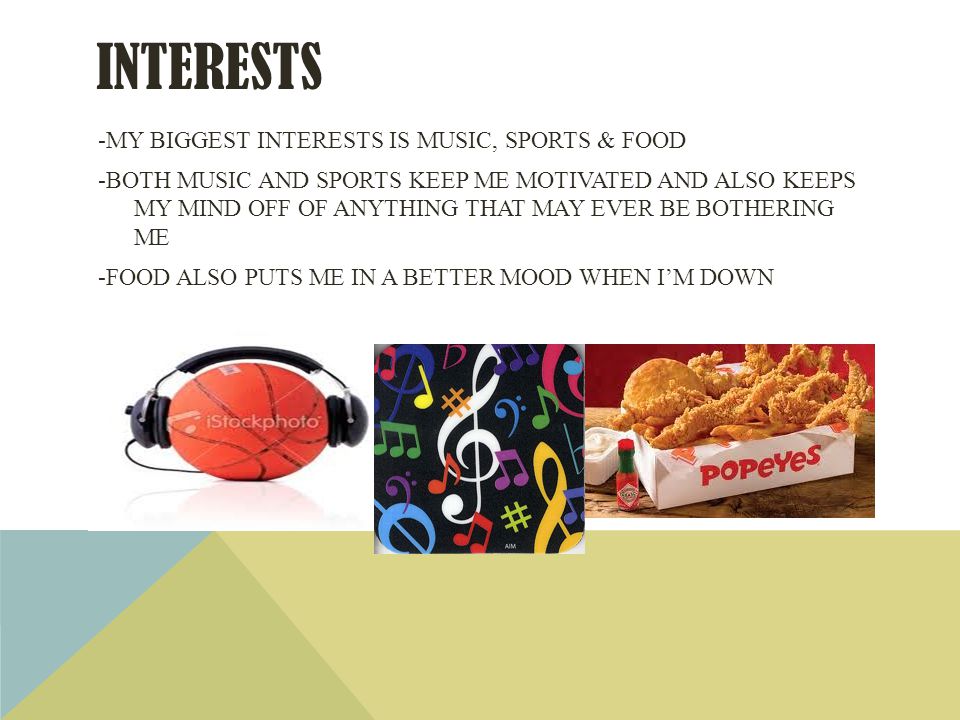 INTERESTS -MY BIGGEST INTERESTS IS MUSIC, SPORTS & FOOD -BOTH MUSIC AND SPORTS KEEP ME MOTIVATED AND ALSO KEEPS MY MIND OFF OF ANYTHING THAT MAY EVER BE BOTHERING ME -FOOD ALSO PUTS ME IN A BETTER MOOD WHEN IM DOWN