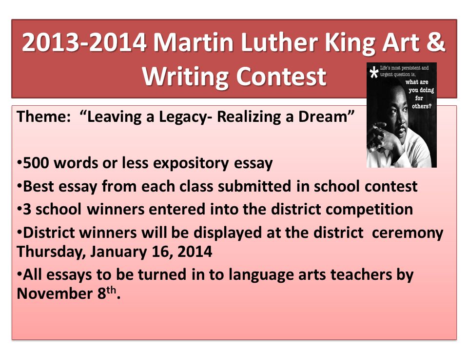 Martin Luther King Art & Writing Contest Theme: Leaving a Legacy- Realizing a Dream 500 words or less expository essay Best essay from each class submitted in school contest 3 school winners entered into the district competition District winners will be displayed at the district ceremony Thursday, January 16, 2014 All essays to be turned in to language arts teachers by November 8 th.