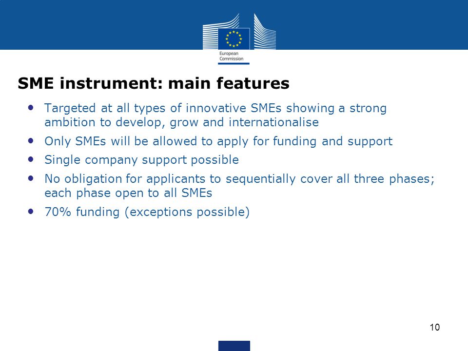 Targeted at all types of innovative SMEs showing a strong ambition to develop, grow and internationalise Only SMEs will be allowed to apply for funding and support Single company support possible No obligation for applicants to sequentially cover all three phases; each phase open to all SMEs 70% funding (exceptions possible) 10 SME instrument: main features