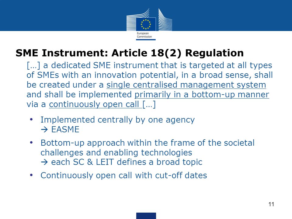 SME Instrument: Article 18(2) Regulation […] a dedicated SME instrument that is targeted at all types of SMEs with an innovation potential, in a broad sense, shall be created under a single centralised management system and shall be implemented primarily in a bottom-up manner via a continuously open call […] Implemented centrally by one agency EASME Bottom-up approach within the frame of the societal challenges and enabling technologies each SC & LEIT defines a broad topic Continuously open call with cut-off dates 11
