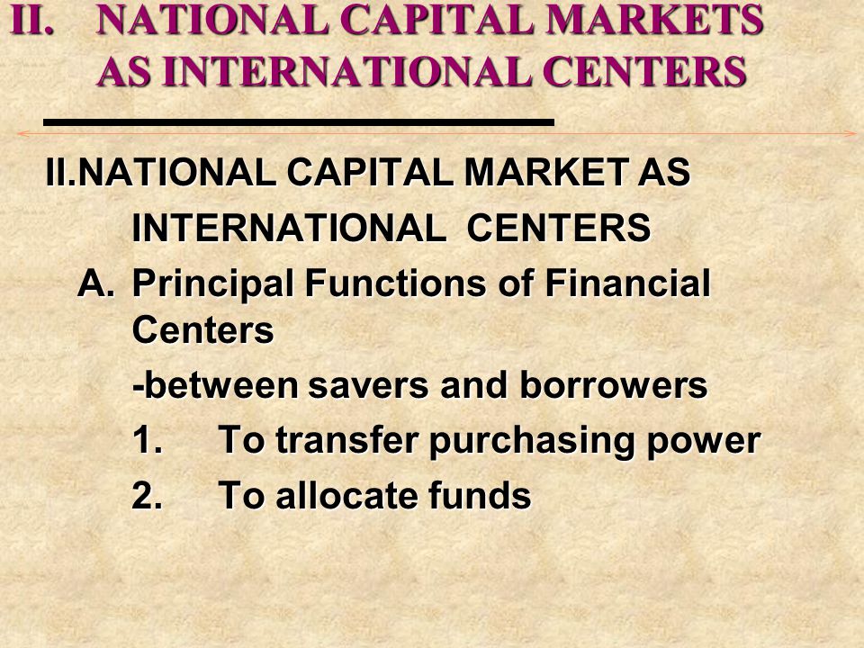 II.NATIONAL CAPITAL MARKETS AS INTERNATIONAL CENTERS II.NATIONAL CAPITAL MARKETS AS INTERNATIONAL CENTERS II.NATIONAL CAPITAL MARKET AS INTERNATIONAL CENTERS A.Principal Functions of Financial Centers -between savers and borrowers 1.To transfer purchasing power 2.To allocate funds