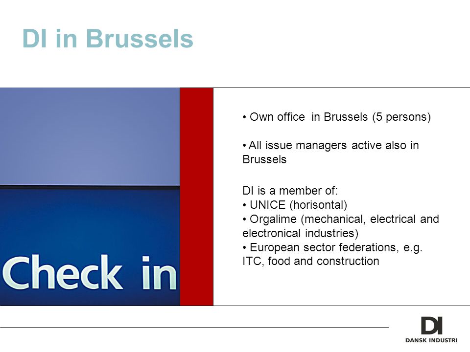 DI in Brussels Own office in Brussels (5 persons) All issue managers active also in Brussels DI is a member of: UNICE (horisontal) Orgalime (mechanical, electrical and electronical industries) European sector federations, e.g.