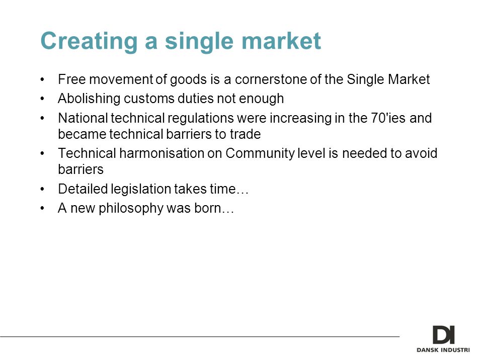 Creating a single market Free movement of goods is a cornerstone of the Single Market Abolishing customs duties not enough National technical regulations were increasing in the 70 ies and became technical barriers to trade Technical harmonisation on Community level is needed to avoid barriers Detailed legislation takes time… A new philosophy was born…