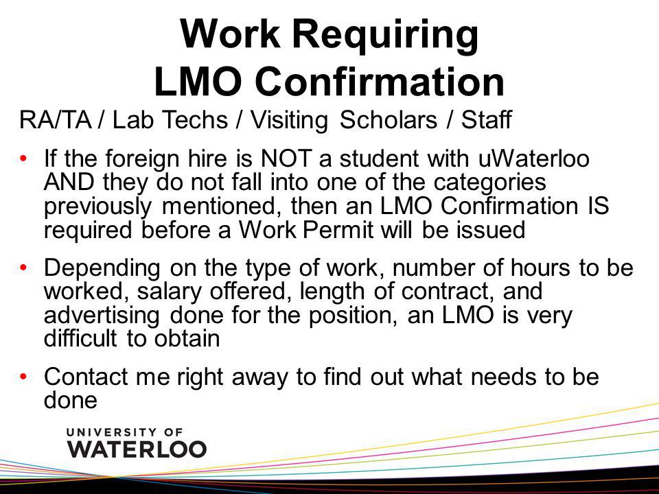 RA/TA / Lab Techs / Visiting Scholars / Staff If the foreign hire is NOT a student with uWaterloo AND they do not fall into one of the categories previously mentioned, then an LMO Confirmation IS required before a Work Permit will be issued Depending on the type of work, number of hours to be worked, salary offered, length of contract, and advertising done for the position, an LMO is very difficult to obtain Contact me right away to find out what needs to be done Work Requiring LMO Confirmation