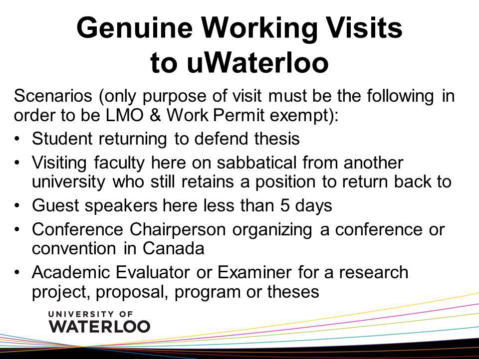 Genuine Working Visits to uWaterloo Scenarios (only purpose of visit must be the following in order to be LMO & Work Permit exempt): Student returning to defend thesis Visiting faculty here on sabbatical from another university who still retains a position to return back to Guest speakers here less than 5 days Conference Chairperson organizing a conference or convention in Canada Academic Evaluator or Examiner for a research project, proposal, program or theses