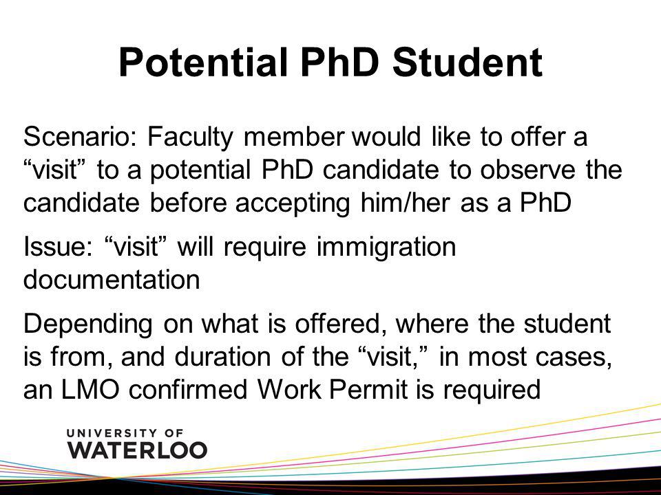 Potential PhD Student Scenario: Faculty member would like to offer a visit to a potential PhD candidate to observe the candidate before accepting him/her as a PhD Issue: visit will require immigration documentation Depending on what is offered, where the student is from, and duration of the visit, in most cases, an LMO confirmed Work Permit is required