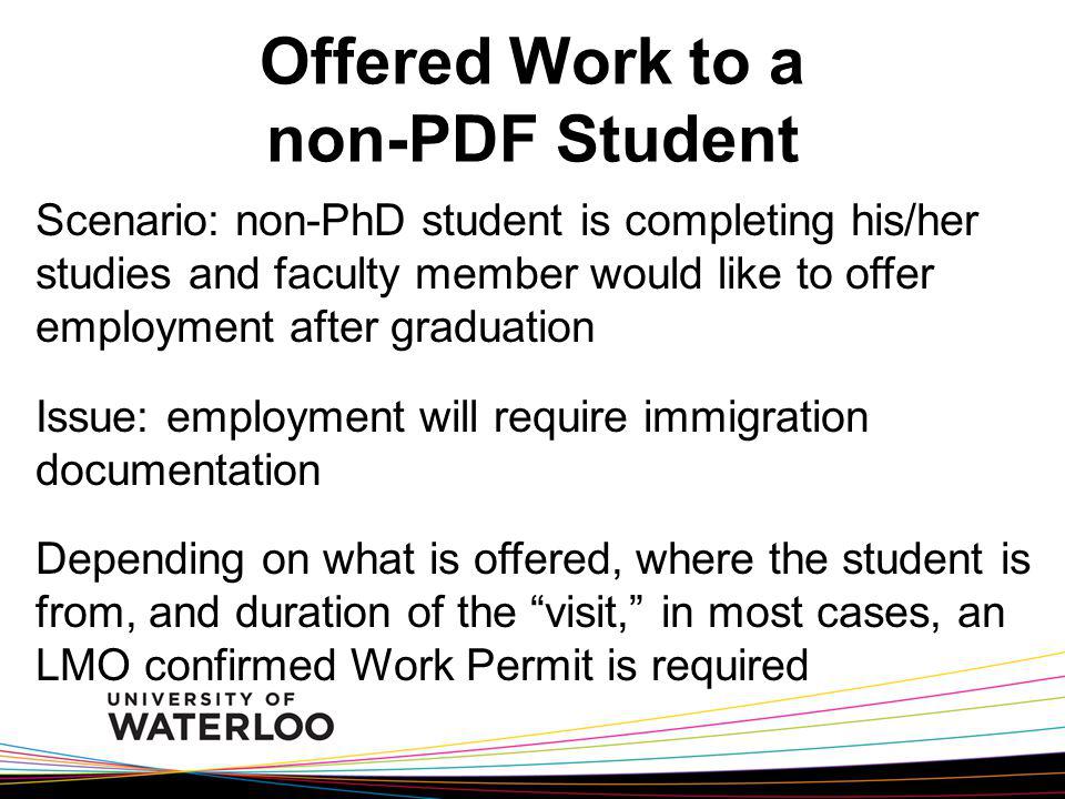 Offered Work to a non-PDF Student Scenario: non-PhD student is completing his/her studies and faculty member would like to offer employment after graduation Issue: employment will require immigration documentation Depending on what is offered, where the student is from, and duration of the visit, in most cases, an LMO confirmed Work Permit is required