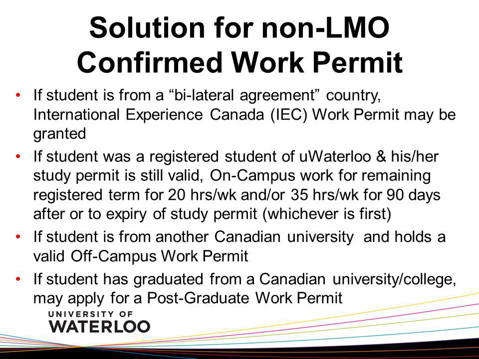 Solution for non-LMO Confirmed Work Permit If student is from a bi-lateral agreement country, International Experience Canada (IEC) Work Permit may be granted If student was a registered student of uWaterloo & his/her study permit is still valid, On-Campus work for remaining registered term for 20 hrs/wk and/or 35 hrs/wk for 90 days after or to expiry of study permit (whichever is first) If student is from another Canadian university and holds a valid Off-Campus Work Permit If student has graduated from a Canadian university/college, may apply for a Post-Graduate Work Permit