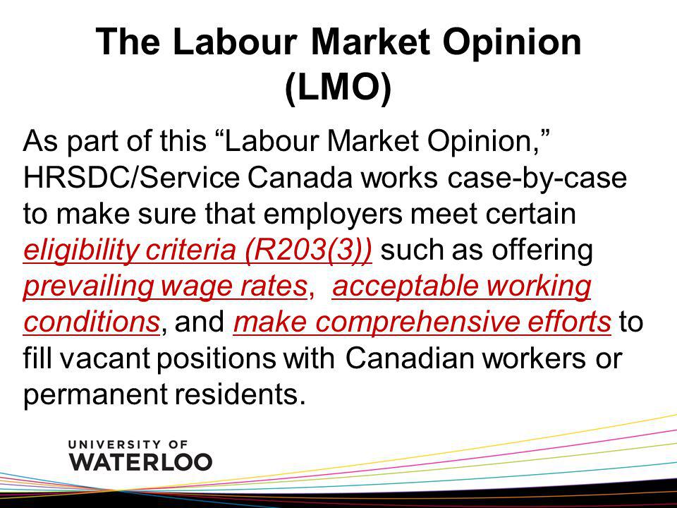 The Labour Market Opinion (LMO) As part of this Labour Market Opinion, HRSDC/Service Canada works case-by-case to make sure that employers meet certain eligibility criteria (R203(3)) such as offering prevailing wage rates, acceptable working conditions, and make comprehensive efforts to fill vacant positions with Canadian workers or permanent residents.