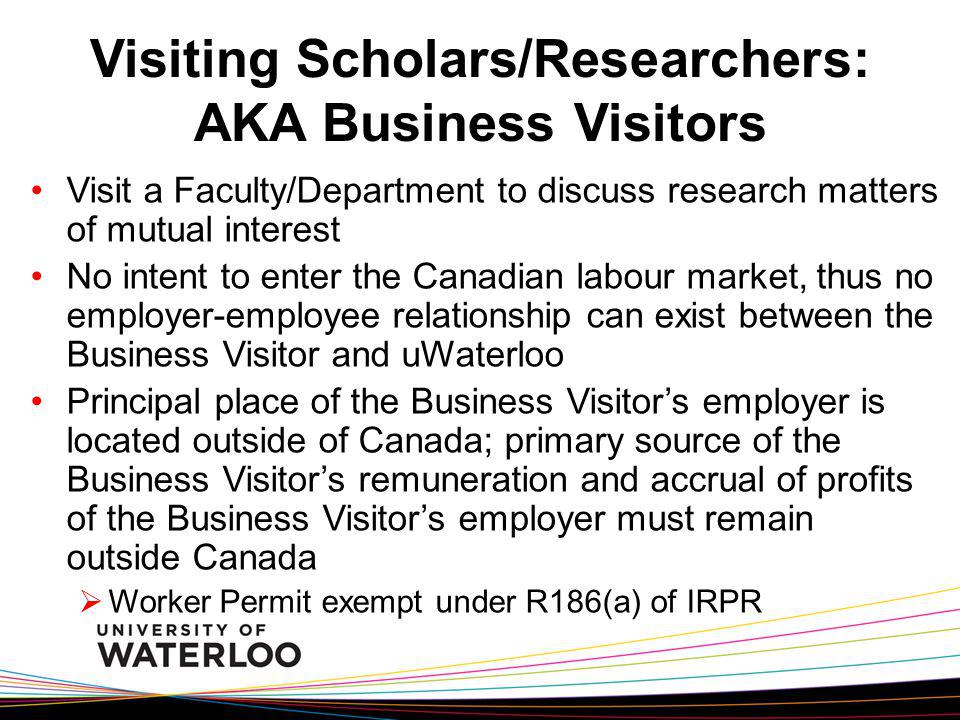 Visiting Scholars/Researchers: AKA Business Visitors Visit a Faculty/Department to discuss research matters of mutual interest No intent to enter the Canadian labour market, thus no employer-employee relationship can exist between the Business Visitor and uWaterloo Principal place of the Business Visitors employer is located outside of Canada; primary source of the Business Visitors remuneration and accrual of profits of the Business Visitors employer must remain outside Canada Worker Permit exempt under R186(a) of IRPR