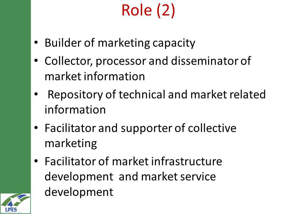 Role (2) Builder of marketing capacity Collector, processor and disseminator of market information Repository of technical and market related information Facilitator and supporter of collective marketing Facilitator of market infrastructure development and market service development
