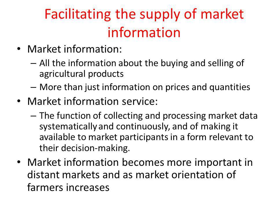 Facilitating the supply of market information Market information: – All the information about the buying and selling of agricultural products – More than just information on prices and quantities Market information service: – The function of collecting and processing market data systematically and continuously, and of making it available to market participants in a form relevant to their decision-making.