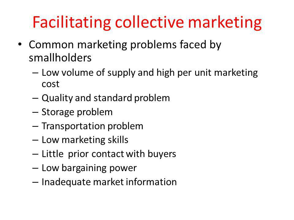 Facilitating collective marketing Common marketing problems faced by smallholders – Low volume of supply and high per unit marketing cost – Quality and standard problem – Storage problem – Transportation problem – Low marketing skills – Little prior contact with buyers – Low bargaining power – Inadequate market information