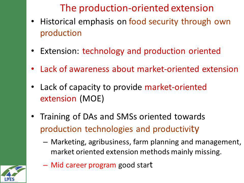 The production-oriented extension Historical emphasis on food security through own production Extension: technology and production oriented Lack of awareness about market-oriented extension Lack of capacity to provide market-oriented extension (MOE) Training of DAs and SMSs oriented towards production technologies and productivi ty – Marketing, agribusiness, farm planning and management, market oriented extension methods mainly missing.