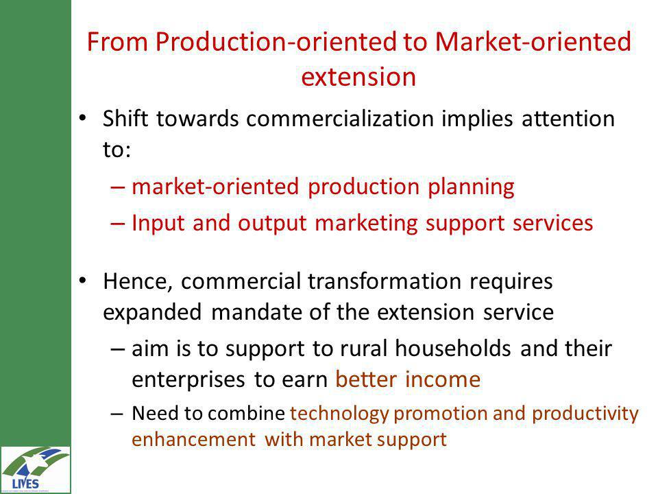 From Production-oriented to Market-oriented extension Shift towards commercialization implies attention to: – market-oriented production planning – Input and output marketing support services Hence, commercial transformation requires expanded mandate of the extension service – aim is to support to rural households and their enterprises to earn better income – Need to combine technology promotion and productivity enhancement with market support