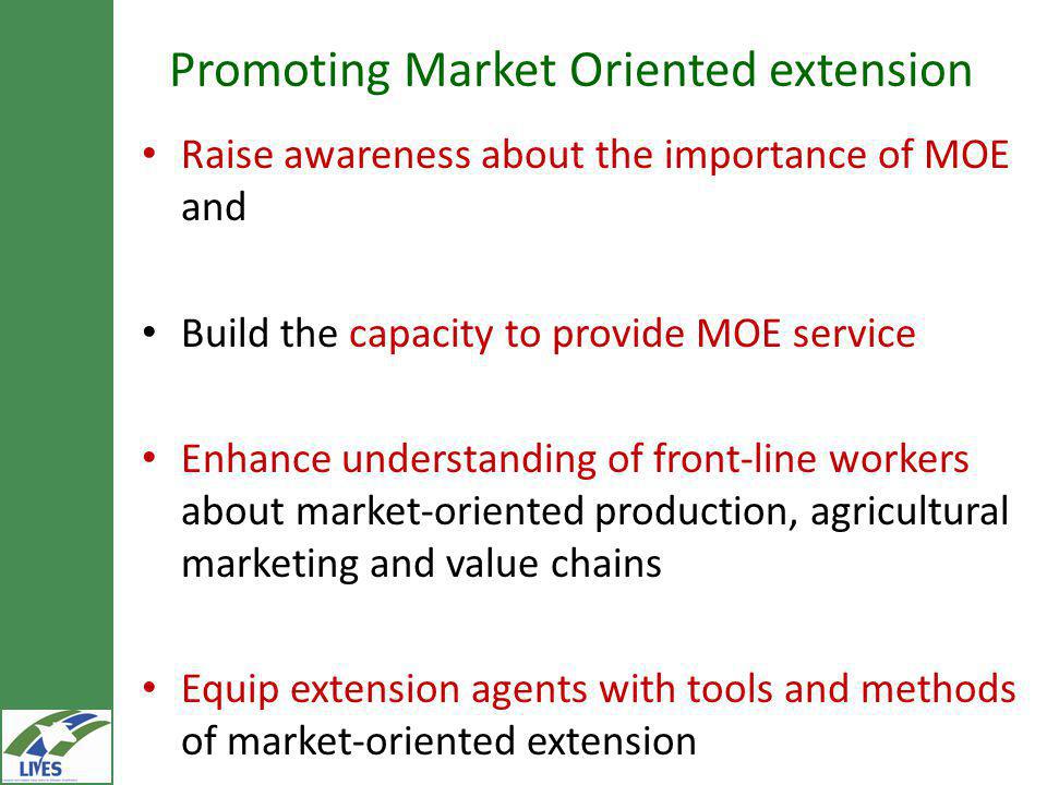 Promoting Market Oriented extension Raise awareness about the importance of MOE and Build the capacity to provide MOE service Enhance understanding of front-line workers about market-oriented production, agricultural marketing and value chains Equip extension agents with tools and methods of market-oriented extension
