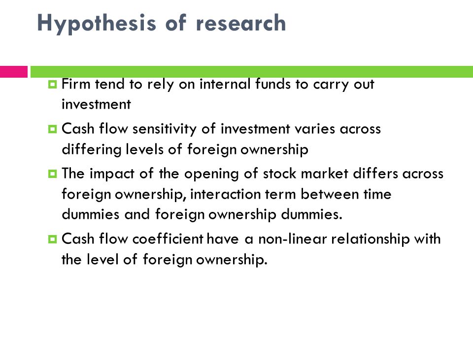 Hypothesis of research Firm tend to rely on internal funds to carry out investment Cash flow sensitivity of investment varies across differing levels of foreign ownership The impact of the opening of stock market differs across foreign ownership, interaction term between time dummies and foreign ownership dummies.