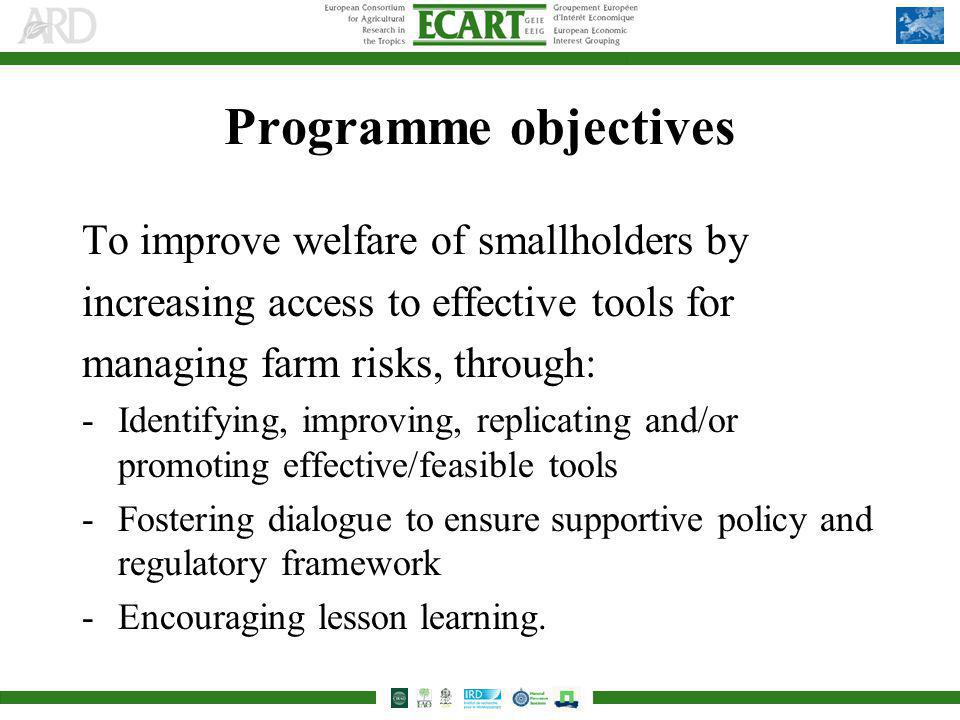 Programme objectives To improve welfare of smallholders by increasing access to effective tools for managing farm risks, through: -Identifying, improving, replicating and/or promoting effective/feasible tools -Fostering dialogue to ensure supportive policy and regulatory framework -Encouraging lesson learning.