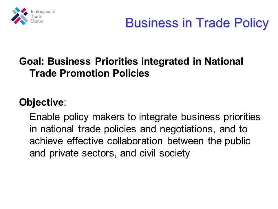 Business in Trade Policy Goal: Business Priorities integrated in National Trade Promotion Policies Objective: Enable policy makers to integrate business priorities in national trade policies and negotiations, and to achieve effective collaboration between the public and private sectors, and civil society