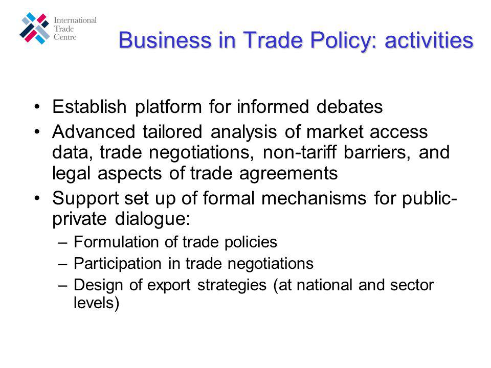 Business in Trade Policy: activities Establish platform for informed debates Advanced tailored analysis of market access data, trade negotiations, non-tariff barriers, and legal aspects of trade agreements Support set up of formal mechanisms for public- private dialogue: –Formulation of trade policies –Participation in trade negotiations –Design of export strategies (at national and sector levels)