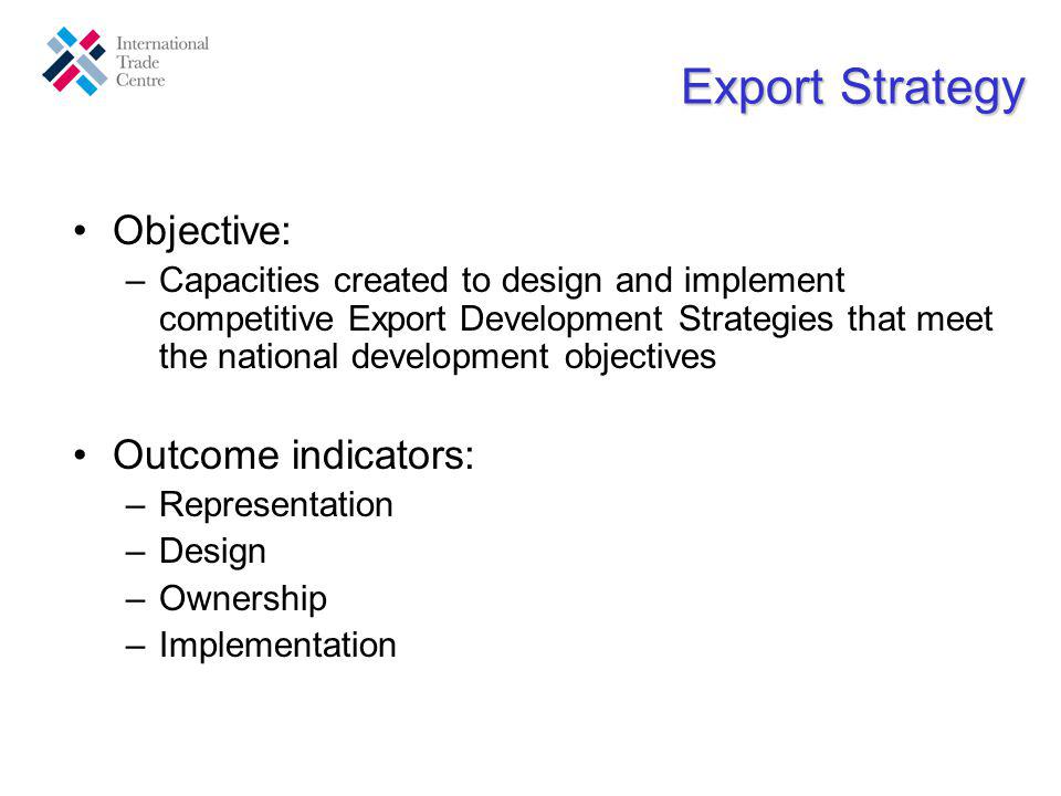 Export Strategy Objective: –Capacities created to design and implement competitive Export Development Strategies that meet the national development objectives Outcome indicators: –Representation –Design –Ownership –Implementation