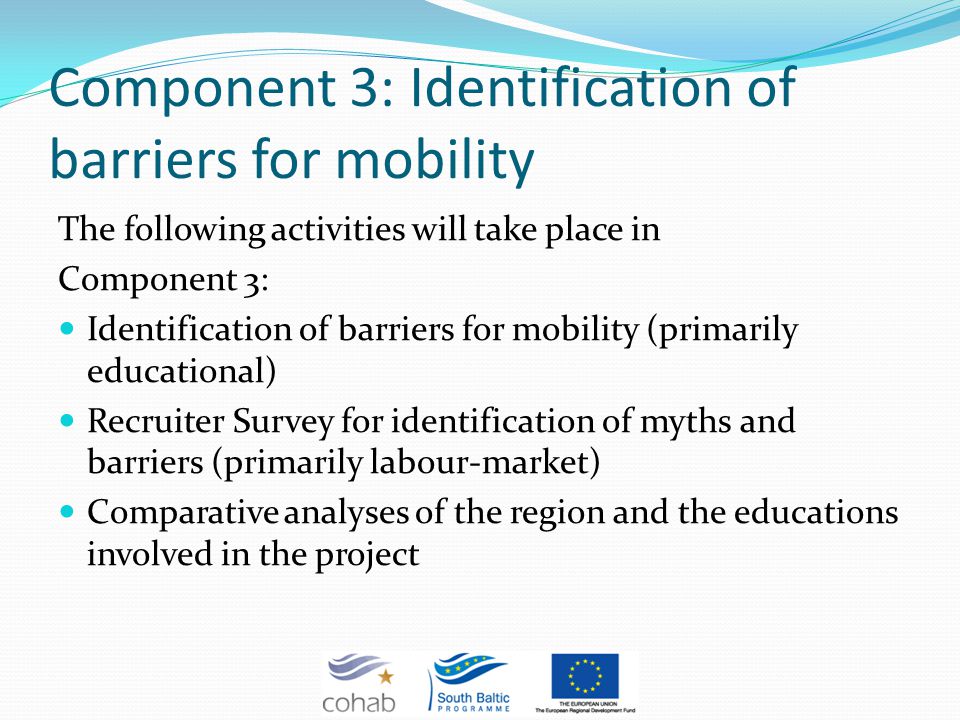 Component 3: Identification of barriers for mobility The following activities will take place in Component 3: Identification of barriers for mobility (primarily educational) Recruiter Survey for identification of myths and barriers (primarily labour-market) Comparative analyses of the region and the educations involved in the project