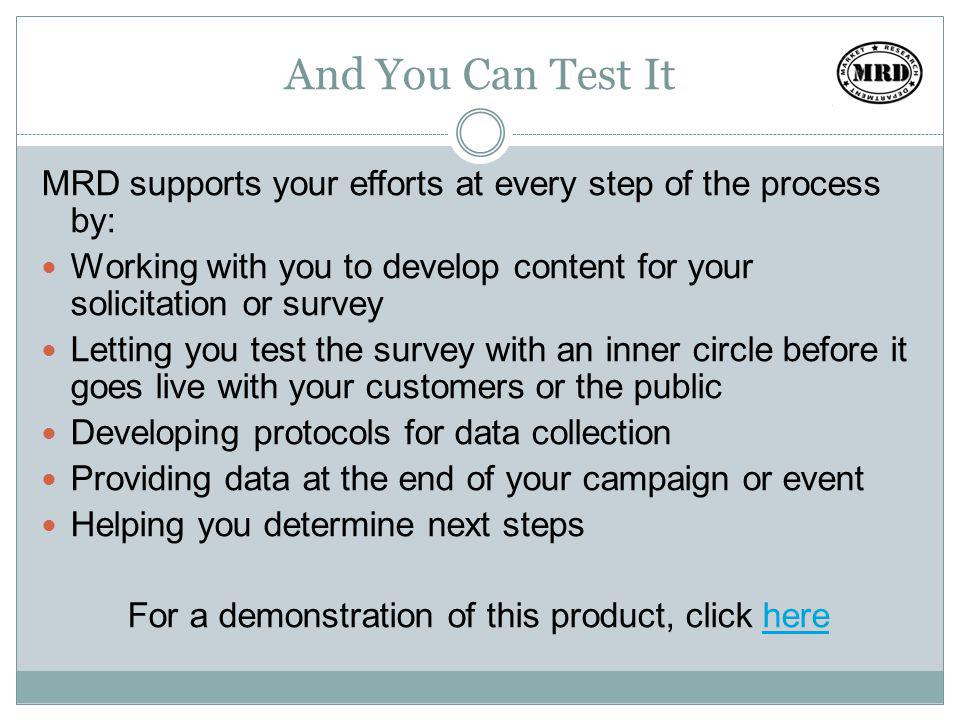 And You Can Test It MRD supports your efforts at every step of the process by: Working with you to develop content for your solicitation or survey Letting you test the survey with an inner circle before it goes live with your customers or the public Developing protocols for data collection Providing data at the end of your campaign or event Helping you determine next steps For a demonstration of this product, click herehere
