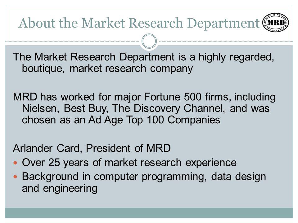 About the Market Research Department The Market Research Department is a highly regarded, boutique, market research company MRD has worked for major Fortune 500 firms, including Nielsen, Best Buy, The Discovery Channel, and was chosen as an Ad Age Top 100 Companies Arlander Card, President of MRD Over 25 years of market research experience Background in computer programming, data design and engineering