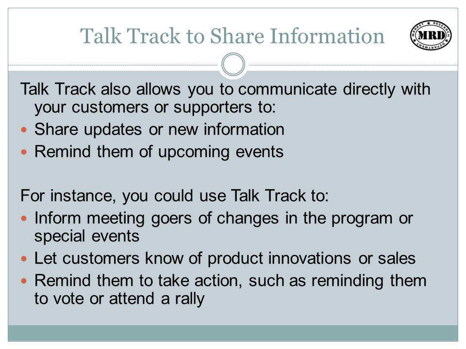 Talk Track to Share Information Talk Track also allows you to communicate directly with your customers or supporters to: Share updates or new information Remind them of upcoming events For instance, you could use Talk Track to: Inform meeting goers of changes in the program or special events Let customers know of product innovations or sales Remind them to take action, such as reminding them to vote or attend a rally