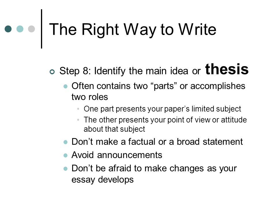 The Right Way to Write Step 8: Identify the main idea or thesis Often contains two parts or accomplishes two roles One part presents your papers limited subject The other presents your point of view or attitude about that subject Dont make a factual or a broad statement Avoid announcements Dont be afraid to make changes as your essay develops