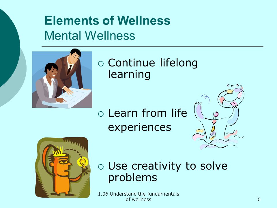 1.06 Understand the fundamentals of wellness Elements of Wellness Mental Wellness Continue lifelong learning Learn from life experiences Use creativity to solve problems 6