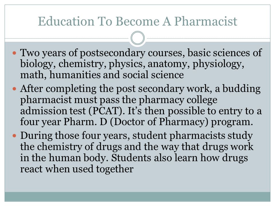Education To Become A Pharmacist Two years of postsecondary courses, basic sciences of biology, chemistry, physics, anatomy, physiology, math, humanities and social science After completing the post secondary work, a budding pharmacist must pass the pharmacy college admission test (PCAT).
