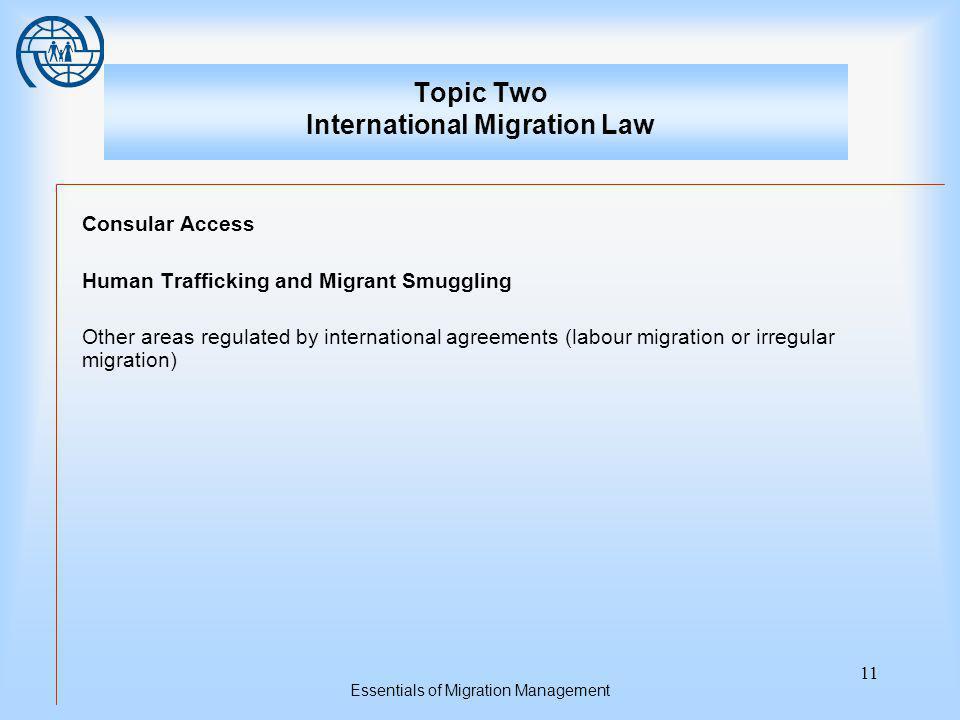 Essentials of Migration Management 11 Topic Two International Migration Law Consular Access Human Trafficking and Migrant Smuggling Other areas regulated by international agreements (labour migration or irregular migration)