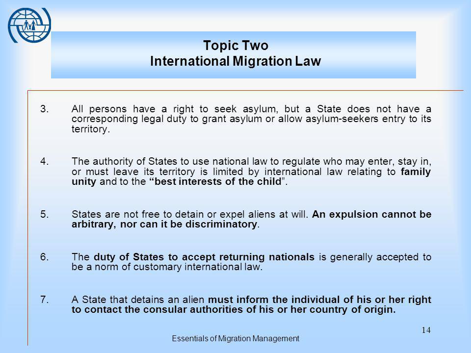 Essentials of Migration Management 14 Topic Two International Migration Law 3.All persons have a right to seek asylum, but a State does not have a corresponding legal duty to grant asylum or allow asylum-seekers entry to its territory.