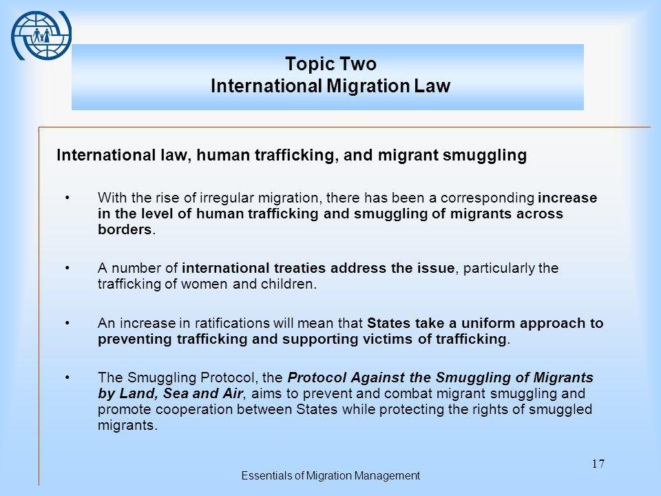 Essentials of Migration Management 17 Topic Two International Migration Law International law, human trafficking, and migrant smuggling With the rise of irregular migration, there has been a corresponding increase in the level of human trafficking and smuggling of migrants across borders.