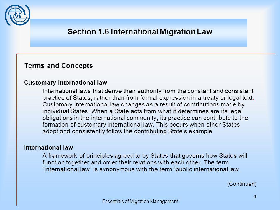 Essentials of Migration Management 4 Section 1.6 International Migration Law Terms and Concepts Customary international law International laws that derive their authority from the constant and consistent practice of States, rather than from formal expression in a treaty or legal text.