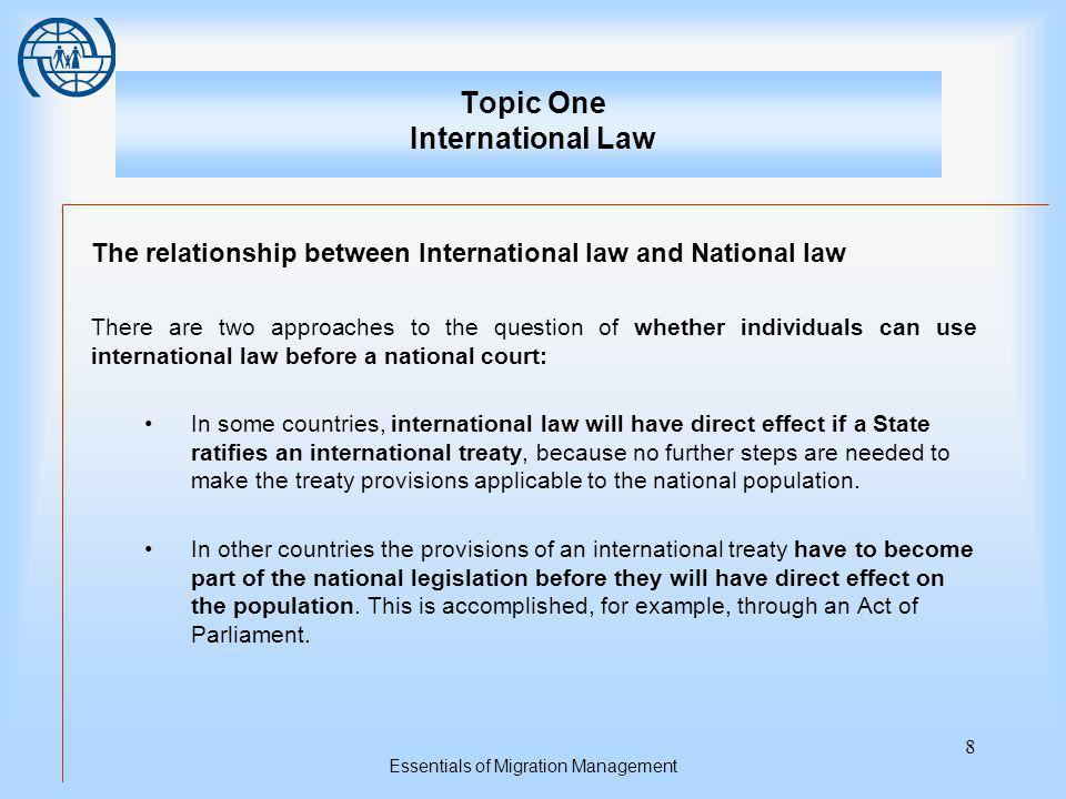 Essentials of Migration Management 8 Topic One International Law The relationship between International law and National law There are two approaches to the question of whether individuals can use international law before a national court: In some countries, international law will have direct effect if a State ratifies an international treaty, because no further steps are needed to make the treaty provisions applicable to the national population.