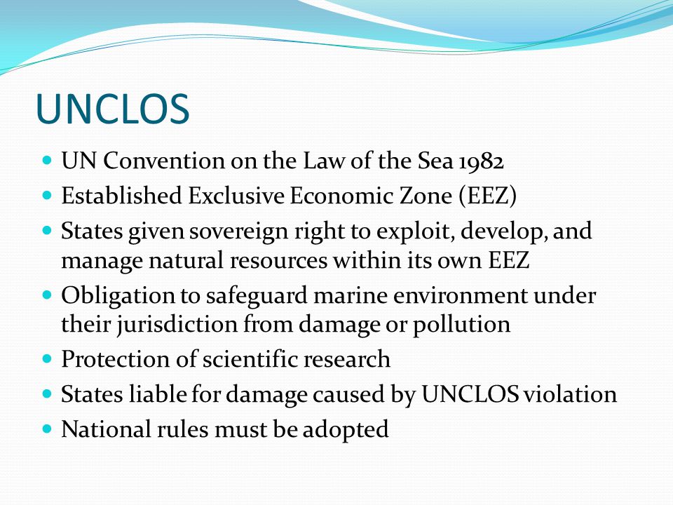 UNCLOS UN Convention on the Law of the Sea 1982 Established Exclusive Economic Zone (EEZ) States given sovereign right to exploit, develop, and manage natural resources within its own EEZ Obligation to safeguard marine environment under their jurisdiction from damage or pollution Protection of scientific research States liable for damage caused by UNCLOS violation National rules must be adopted