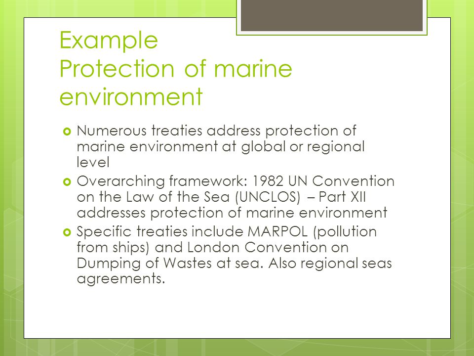 Example Protection of marine environment Numerous treaties address protection of marine environment at global or regional level Overarching framework: 1982 UN Convention on the Law of the Sea (UNCLOS) – Part XII addresses protection of marine environment Specific treaties include MARPOL (pollution from ships) and London Convention on Dumping of Wastes at sea.
