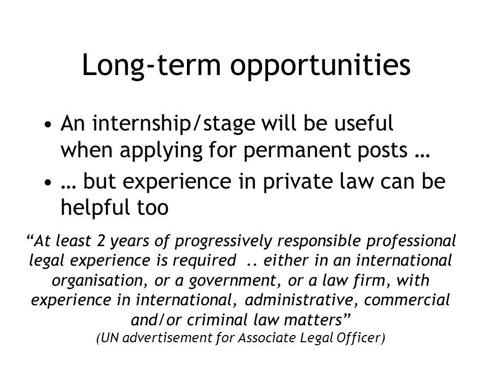 Long-term opportunities An internship/stage will be useful when applying for permanent posts … … but experience in private law can be helpful too At least 2 years of progressively responsible professional legal experience is required..