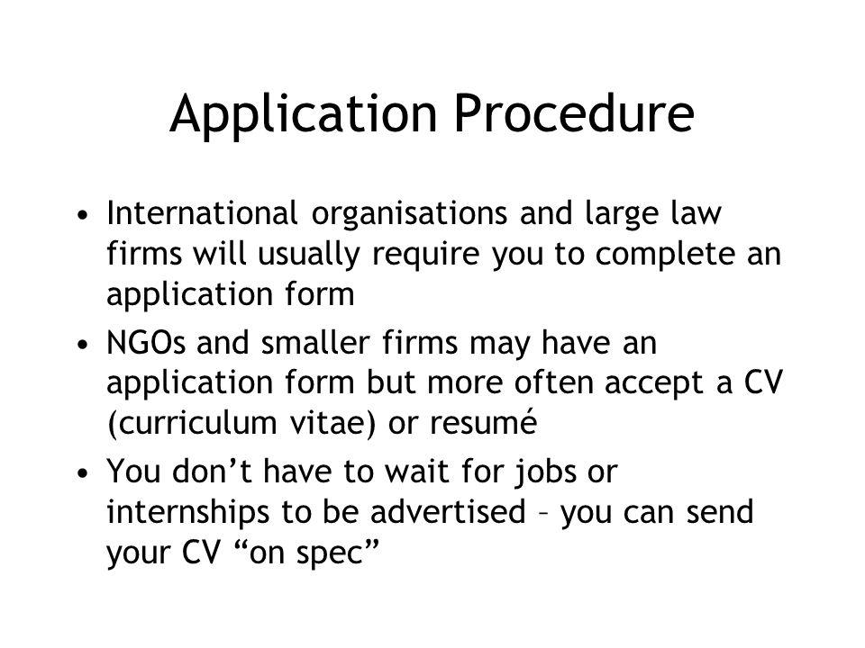 Application Procedure International organisations and large law firms will usually require you to complete an application form NGOs and smaller firms may have an application form but more often accept a CV (curriculum vitae) or resumé You dont have to wait for jobs or internships to be advertised – you can send your CV on spec