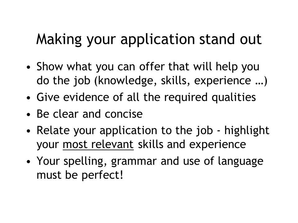 Making your application stand out Show what you can offer that will help you do the job (knowledge, skills, experience …) Give evidence of all the required qualities Be clear and concise Relate your application to the job - highlight your most relevant skills and experience Your spelling, grammar and use of language must be perfect!