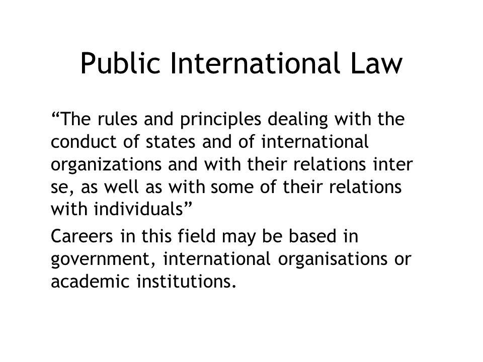 Public International Law The rules and principles dealing with the conduct of states and of international organizations and with their relations inter se, as well as with some of their relations with individuals Careers in this field may be based in government, international organisations or academic institutions.