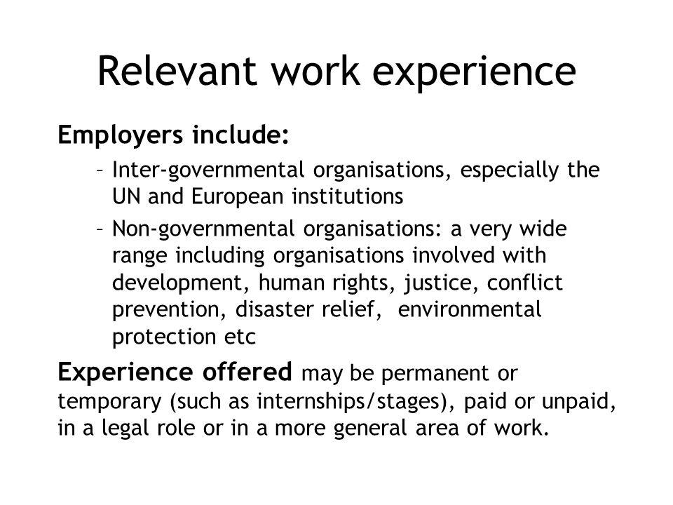 Relevant work experience Employers include: –Inter-governmental organisations, especially the UN and European institutions –Non-governmental organisations: a very wide range including organisations involved with development, human rights, justice, conflict prevention, disaster relief, environmental protection etc Experience offered may be permanent or temporary (such as internships/stages), paid or unpaid, in a legal role or in a more general area of work.